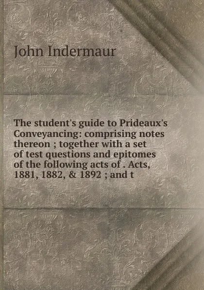 Обложка книги The student.s guide to Prideaux.s Conveyancing: comprising notes thereon ; together with a set of test questions and epitomes of the following acts of . Acts, 1881, 1882, . 1892 ; and t, John Indermaur