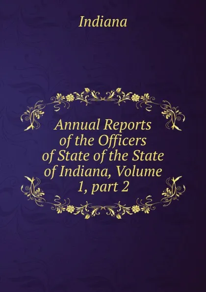 Обложка книги Annual Reports of the Officers of State of the State of Indiana, Volume 1,.part 2, Indiana