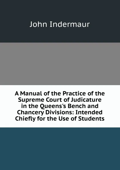 Обложка книги A Manual of the Practice of the Supreme Court of Judicature in the Queens.s Bench and Chancery Divisions: Intended Chiefly for the Use of Students, John Indermaur