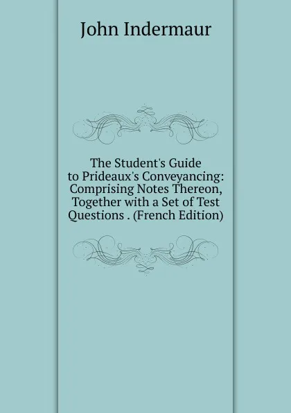 Обложка книги The Student.s Guide to Prideaux.s Conveyancing: Comprising Notes Thereon, Together with a Set of Test Questions . (French Edition), John Indermaur