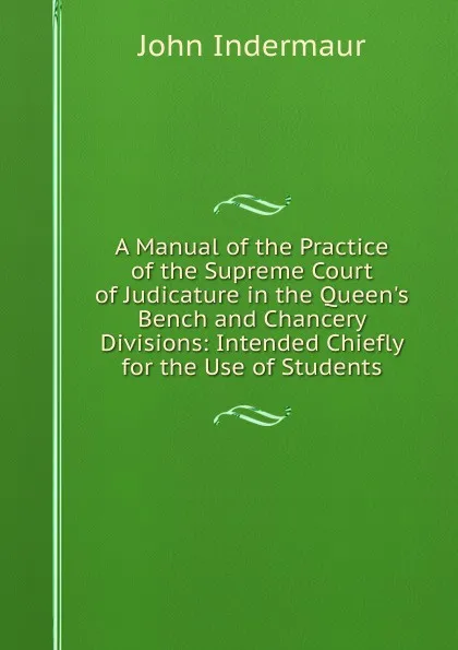 Обложка книги A Manual of the Practice of the Supreme Court of Judicature in the Queen.s Bench and Chancery Divisions: Intended Chiefly for the Use of Students, John Indermaur