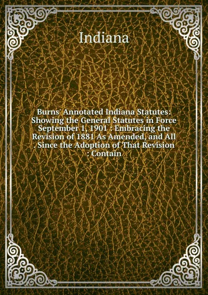 Обложка книги Burns. Annotated Indiana Statutes: Showing the General Statutes in Force September 1, 1901 : Embracing the Revision of 1881 As Amended, and All . Since the Adoption of That Revision : Contain, Indiana