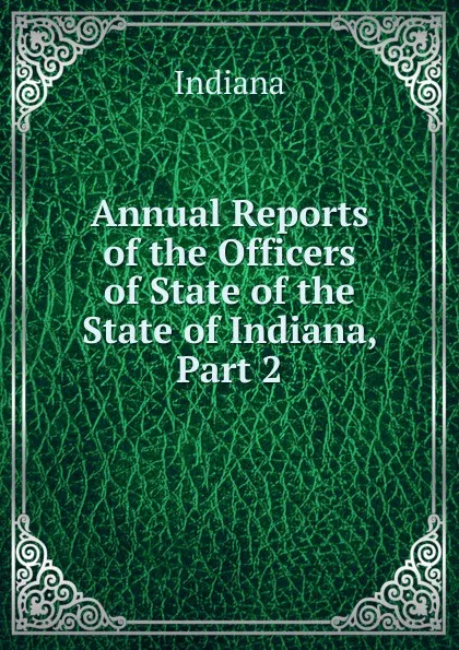 Обложка книги Annual Reports of the Officers of State of the State of Indiana, Part 2, Indiana