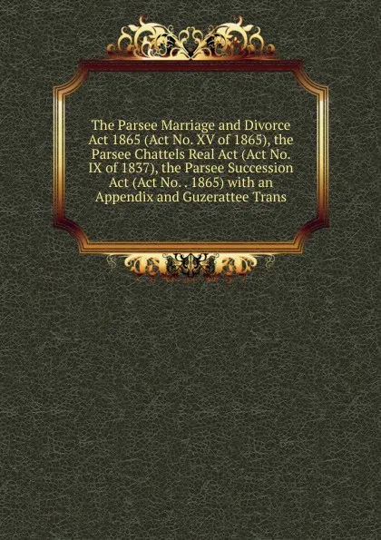 Обложка книги The Parsee Marriage and Divorce Act 1865 (Act No. XV of 1865), the Parsee Chattels Real Act (Act No. IX of 1837), the Parsee Succession Act (Act No. . 1865) with an Appendix and Guzerattee Trans, 