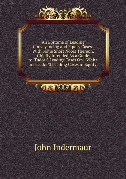 Обложка книги An Epitome of Leading Conveyancing and Equity Cases: With Some Short Notes Thereon, Chiefly Intended As a Guide to .Tudor.S Leading Cases On . .White and Tudor.S Leading Cases in Equity., John Indermaur