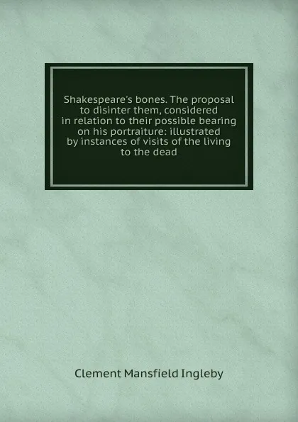 Обложка книги Shakespeare.s bones. The proposal to disinter them, considered in relation to their possible bearing on his portraiture: illustrated by instances of visits of the living to the dead, Ingleby Clement Mansfield