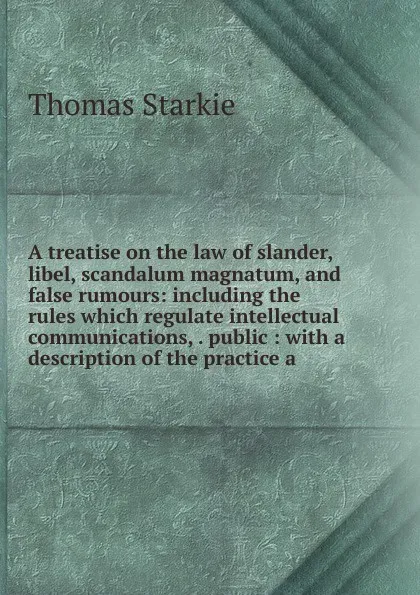 Обложка книги A treatise on the law of slander, libel, scandalum magnatum, and false rumours: including the rules which regulate intellectual communications, . public : with a description of the practice a, Thomas Starkie