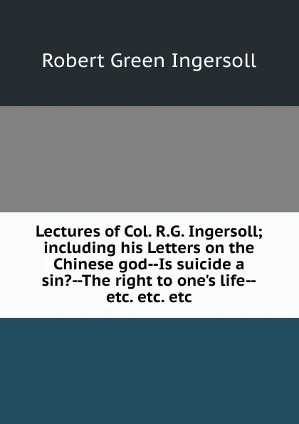 Обложка книги Lectures of Col. R.G. Ingersoll; including his Letters on the Chinese god--Is suicide a sin.--The right to one.s life--etc. etc. etc, Ingersoll Robert Green