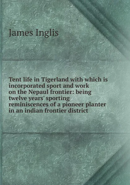 Обложка книги Tent life in Tigerland with which is incorporated sport and work on the Nepaul frontier: being twelve years. sporting reminiscences of a pioneer planter in an indian frontier district, Inglis James