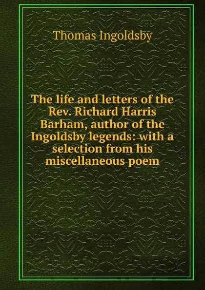 Обложка книги The life and letters of the Rev. Richard Harris Barham, author of the Ingoldsby legends: with a selection from his miscellaneous poem, Ingoldsby Thomas