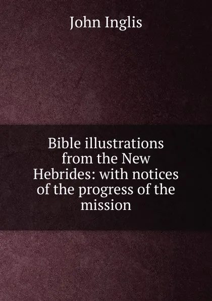 Обложка книги Bible illustrations from the New Hebrides: with notices of the progress of the mission, John Inglis