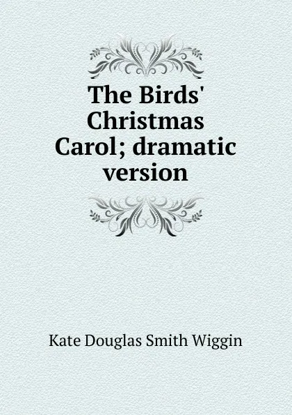Обложка книги The Birds. Christmas Carol; dramatic version, Kate Douglas Smith Wiggin