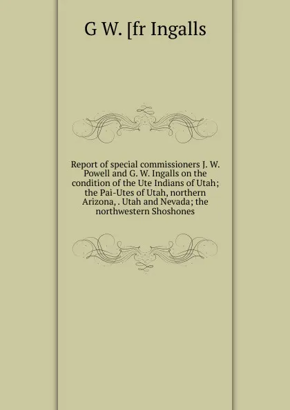 Обложка книги Report of special commissioners J. W. Powell and G. W. Ingalls on the condition of the Ute Indians of Utah; the Pai-Utes of Utah, northern Arizona, . Utah and Nevada; the northwestern Shoshones, G W. [fr Ingalls