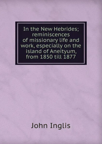 Обложка книги In the New Hebrides; reminiscences of missionary life and work, especially on the island of Aneityum, from 1850 till 1877, John Inglis