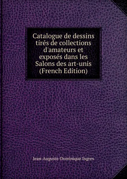 Обложка книги Catalogue de dessins tires de collections d.amateurs et exposes dans les Salons des art-unis (French Edition), Jean-Auguste-Dominique Ingres