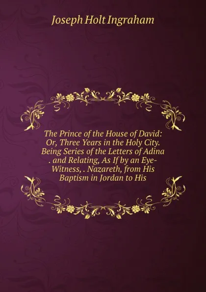 Обложка книги The Prince of the House of David: Or, Three Years in the Holy City. Being Series of the Letters of Adina . and Relating, As If by an Eye-Witness, . Nazareth, from His Baptism in Jordan to His, Joseph Holt Ingraham