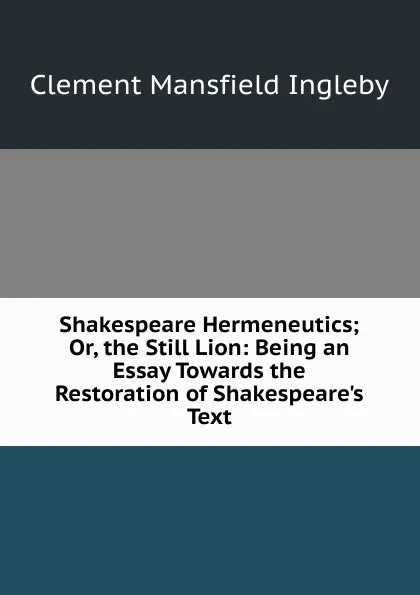 Обложка книги Shakespeare Hermeneutics; Or, the Still Lion: Being an Essay Towards the Restoration of Shakespeare.s Text, Ingleby Clement Mansfield