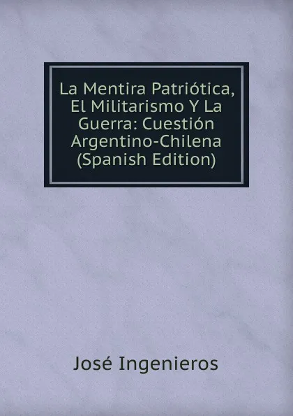 Обложка книги La Mentira Patriotica, El Militarismo Y La Guerra: Cuestion Argentino-Chilena (Spanish Edition), José Ingenieros