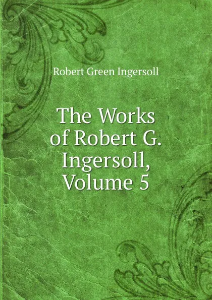 Обложка книги The Works of Robert G. Ingersoll, Volume 5, Ingersoll Robert Green