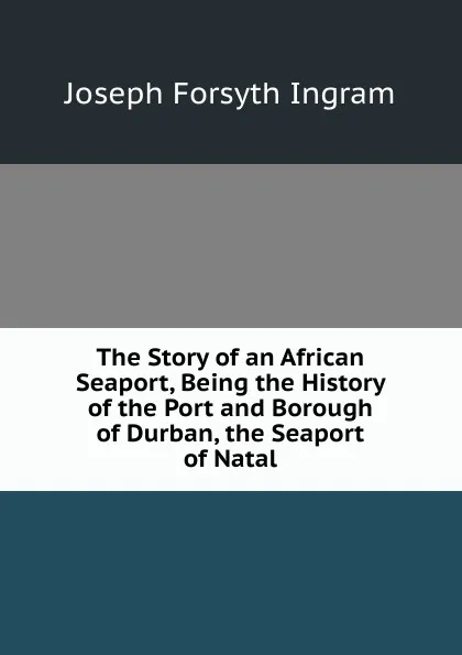 Обложка книги The Story of an African Seaport, Being the History of the Port and Borough of Durban, the Seaport of Natal, Joseph Forsyth Ingram