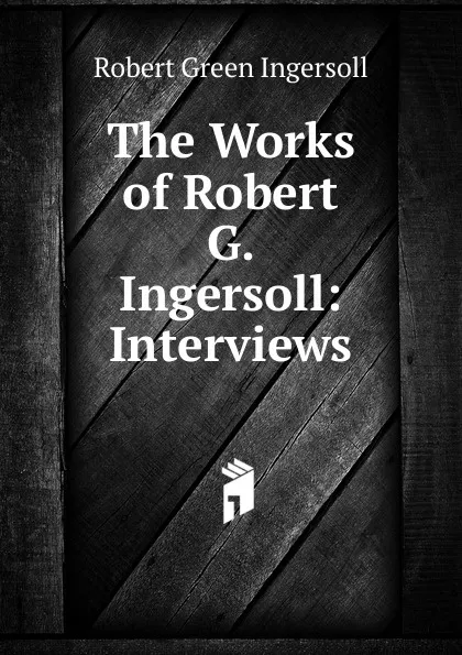 Обложка книги The Works of Robert G. Ingersoll: Interviews, Ingersoll Robert Green