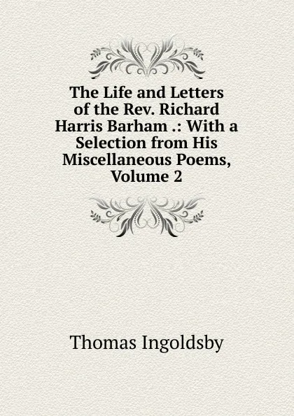 Обложка книги The Life and Letters of the Rev. Richard Harris Barham .: With a Selection from His Miscellaneous Poems, Volume 2, Ingoldsby Thomas