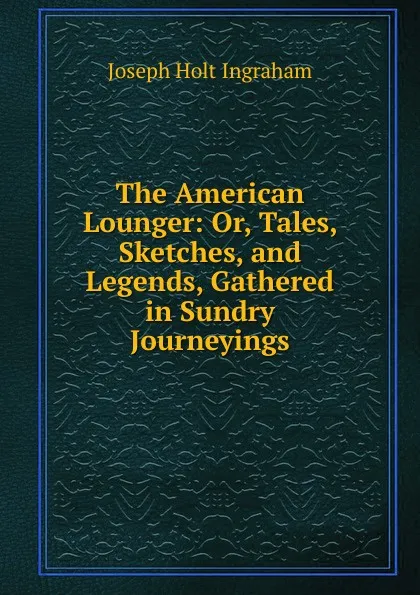 Обложка книги The American Lounger: Or, Tales, Sketches, and Legends, Gathered in Sundry Journeyings, Joseph Holt Ingraham