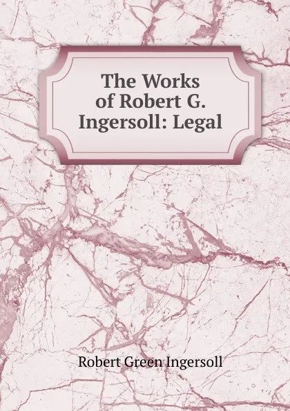 Обложка книги The Works of Robert G. Ingersoll: Legal, Ingersoll Robert Green