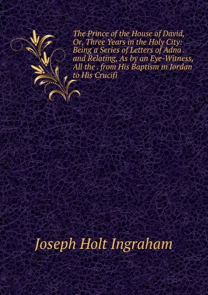 Обложка книги The Prince of the House of David, Or, Three Years in the Holy City: Being a Series of Letters of Adna . and Relating, As by an Eye-Witness, All the . from His Baptism in Jordan to His Crucifi, Joseph Holt Ingraham