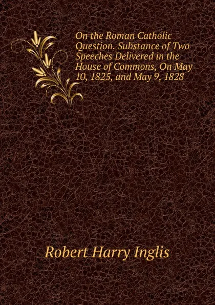 Обложка книги On the Roman Catholic Question. Substance of Two Speeches Delivered in the House of Commons, On May 10, 1825, and May 9, 1828, Robert Harry Inglis