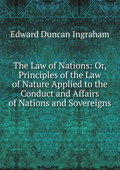 Обложка книги The Law of Nations: Or, Principles of the Law of Nature Applied to the Conduct and Affairs of Nations and Sovereigns, Edward Duncan Ingraham