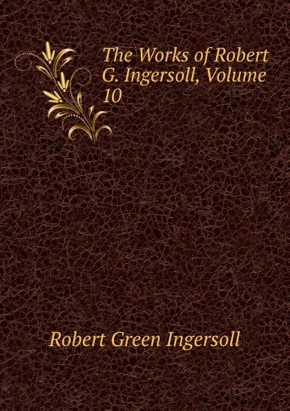 Обложка книги The Works of Robert G. Ingersoll, Volume 10, Ingersoll Robert Green