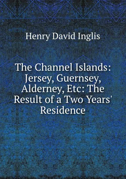 Обложка книги The Channel Islands: Jersey, Guernsey, Alderney, Etc: The Result of a Two Years. Residence, Henry David Inglis