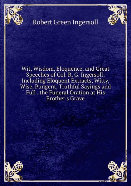 Обложка книги Wit, Wisdom, Eloquence, and Great Speeches of Col. R. G. Ingersoll: Including Eloquent Extracts, Witty, Wise, Pungent, Truthful Sayings and Full . the Funeral Oration at His Brother.s Grave, Ingersoll Robert Green