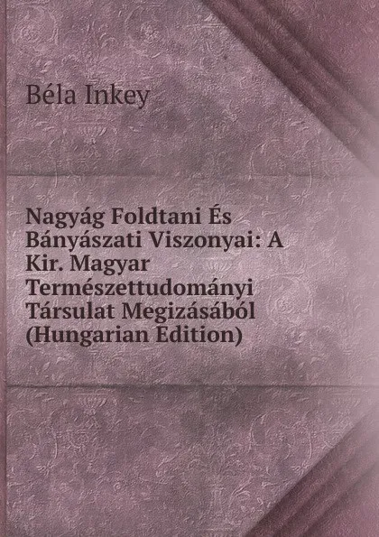 Обложка книги Nagyag Foldtani Es Banyaszati Viszonyai: A Kir. Magyar Termeszettudomanyi Tarsulat Megizasabol (Hungarian Edition), Béla Inkey