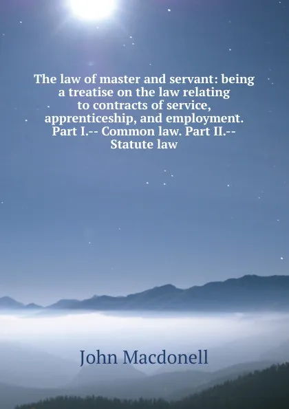 Обложка книги The law of master and servant: being a treatise on the law relating to contracts of service, apprenticeship, and employment. Part I.-- Common law. Part II.--Statute law, John Macdonell