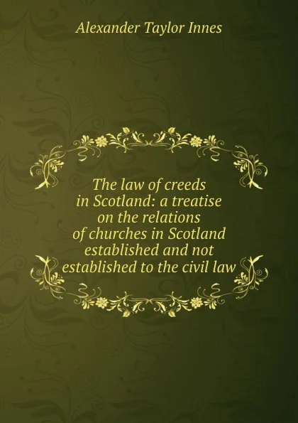 Обложка книги The law of creeds in Scotland: a treatise on the relations of churches in Scotland established and not established to the civil law, Alexander Taylor Innes