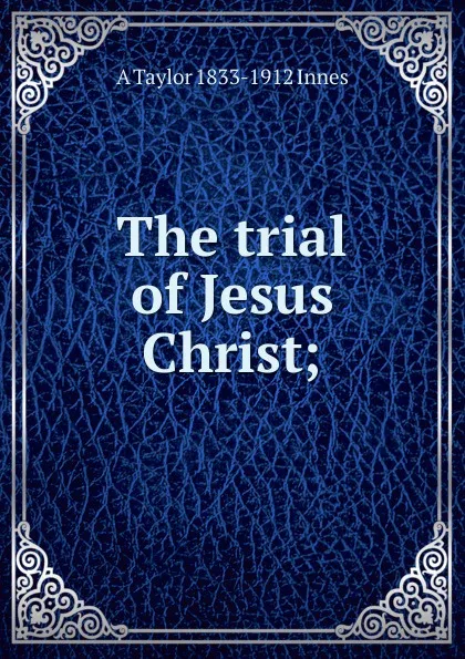 Обложка книги The trial of Jesus Christ;, A Taylor 1833-1912 Innes