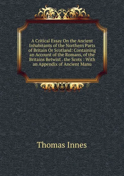 Обложка книги A Critical Essay On the Ancient Inhabitants of the Northern Parts of Britain Or Scotland: Containing an Account of the Romans, of the Britains Betwixt . the Scots : With an Appendix of Ancient Manu, Thomas Innes