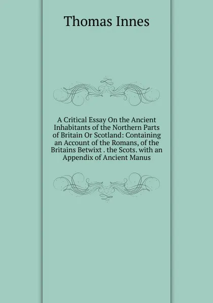 Обложка книги A Critical Essay On the Ancient Inhabitants of the Northern Parts of Britain Or Scotland: Containing an Account of the Romans, of the Britains Betwixt . the Scots. with an Appendix of Ancient Manus, Thomas Innes