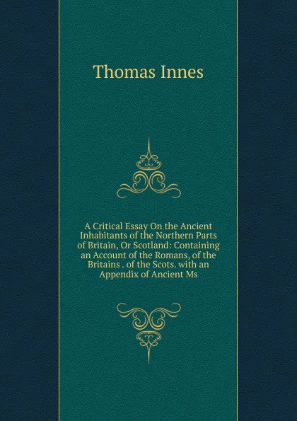 Обложка книги A Critical Essay On the Ancient Inhabitants of the Northern Parts of Britain, Or Scotland: Containing an Account of the Romans, of the Britains . of the Scots. with an Appendix of Ancient Ms., Thomas Innes