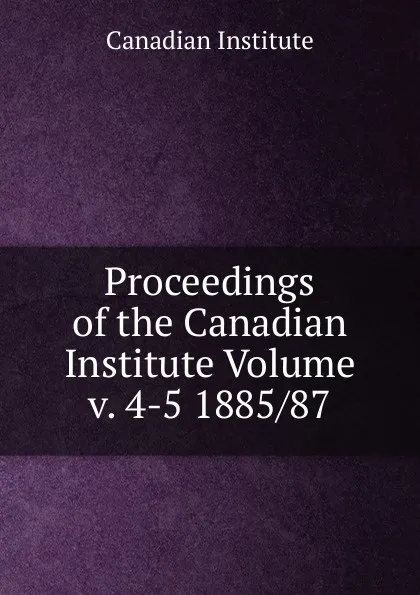 Обложка книги Proceedings of the Canadian Institute Volume v. 4-5 1885/87, Canadian Institute