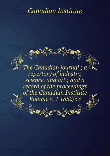 Обложка книги The Canadian journal ; a repertory of industry, science, and art ; and a record of the proceedings of the Canadian Institute Volume v. 1 1852/53, Canadian Institute