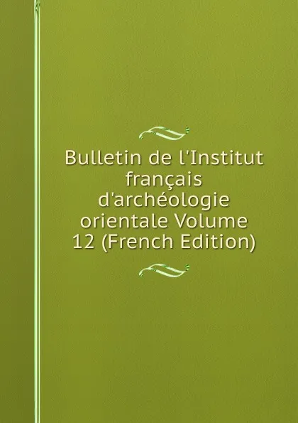 Обложка книги Bulletin de l.Institut francais d.archeologie orientale Volume 12 (French Edition), 