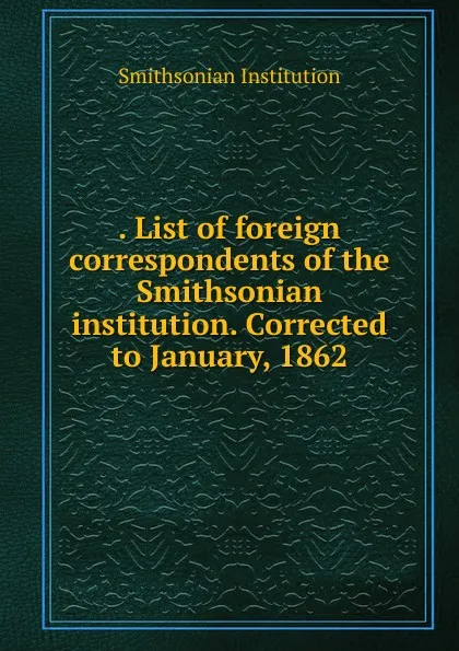 Обложка книги . List of foreign correspondents of the Smithsonian institution. Corrected to January, 1862, Smithsonian Institution