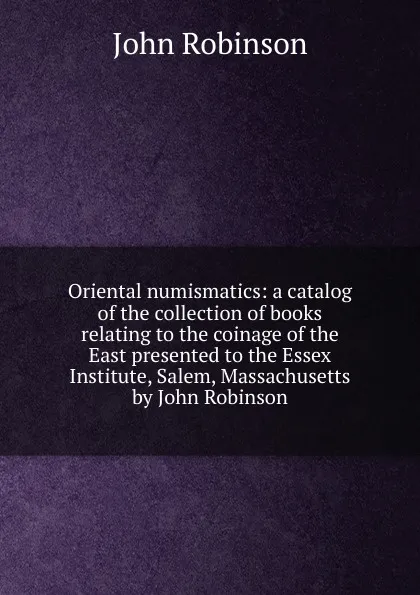 Обложка книги Oriental numismatics: a catalog of the collection of books relating to the coinage of the East presented to the Essex Institute, Salem, Massachusetts by John Robinson, John Robinson