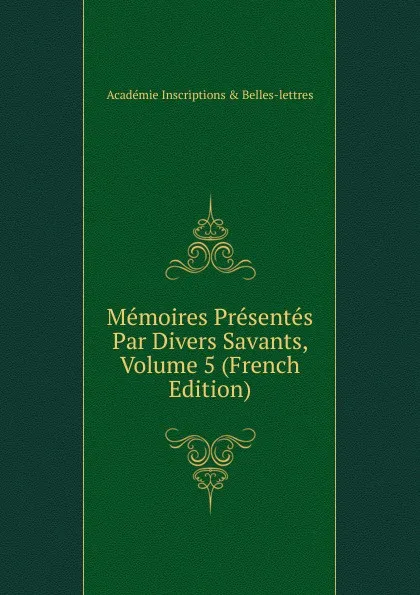 Обложка книги Memoires Presentes Par Divers Savants, Volume 5 (French Edition), Académie Inscriptions & Belles-lettres