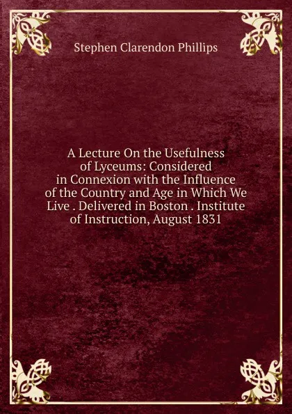 Обложка книги A Lecture On the Usefulness of Lyceums: Considered in Connexion with the Influence of the Country and Age in Which We Live . Delivered in Boston . Institute of Instruction, August 1831, Stephen Clarendon Phillips