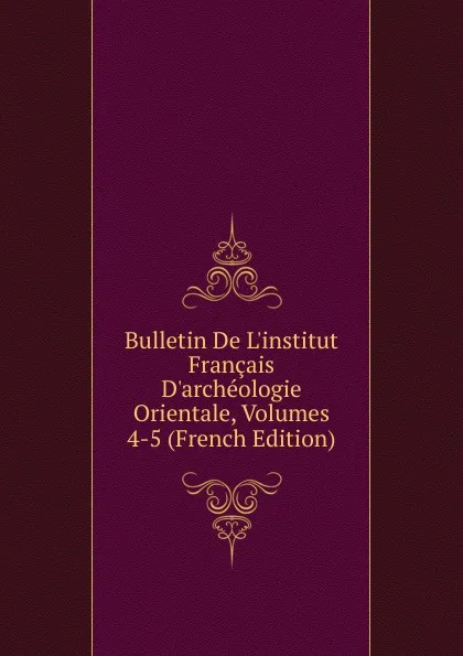 Обложка книги Bulletin De L.institut Francais D.archeologie Orientale, Volumes 4-5 (French Edition), 