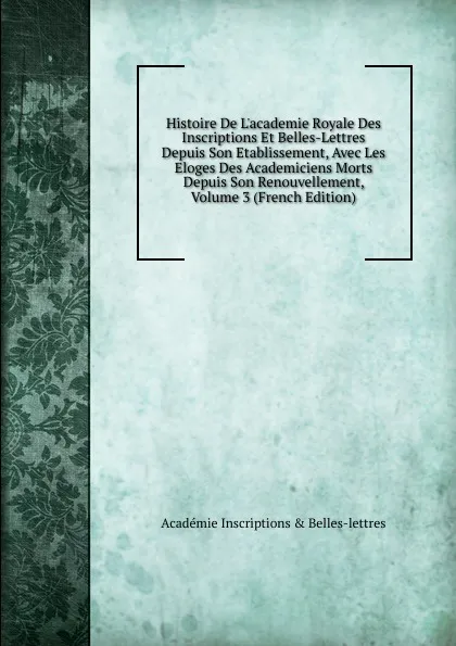 Обложка книги Histoire De L.academie Royale Des Inscriptions Et Belles-Lettres Depuis Son Etablissement, Avec Les Eloges Des Academiciens Morts Depuis Son Renouvellement, Volume 3 (French Edition), Académie Inscriptions & Belles-lettres